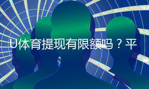 U体育提现有限额吗？平台提款规则与限额详解