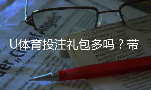 U体育投注礼包多吗？带你揭秘平台福利与领取攻略