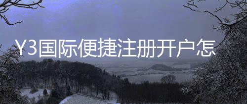 Y3国际便捷注册开户怎么操作？新手注册流程与常见问题一步步图文教学