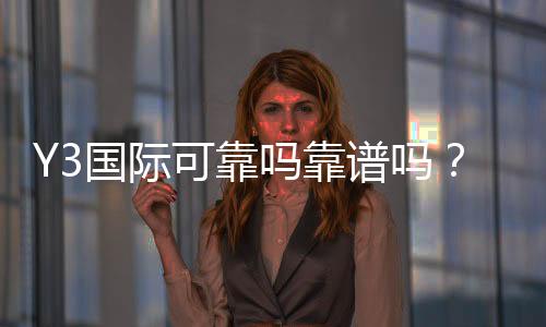Y3国际可靠吗靠谱吗?真实评测与安全性全面解析