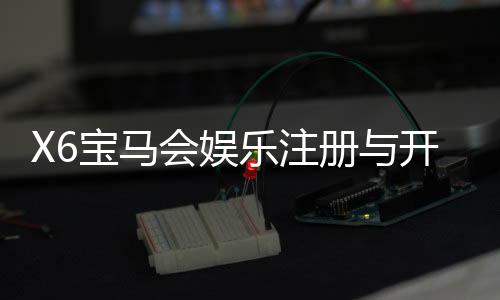 X6宝马会娱乐注册与开户全流程：新手必看的详细步骤指南