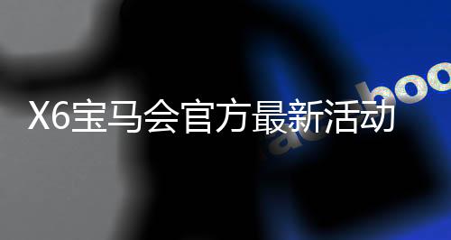 X6宝马会官方最新活动：豪礼送不停新老会员专享福利盛宴