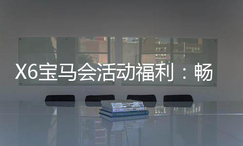 X6宝马会活动福利：畅享豪华礼遇与高额返水特权