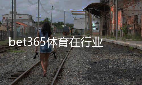 bet365体育在行业内地位如何?权威解析平台优势、市场份额与用户口碑