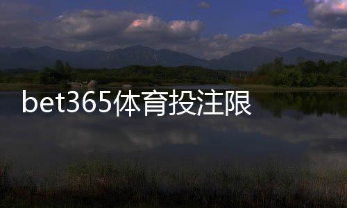 bet365体育投注限制大吗?新手必看额度、投注与提款限制全面解析