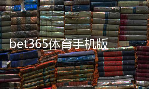 bet365体育手机版怎么样?下载安装、功能体验、安全性与优惠全面评测