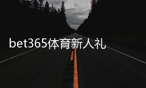 bet365体育新人礼包怎么领取?新手注册奖励详细解析与使用攻略