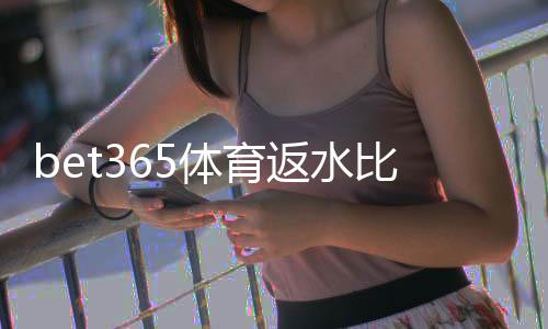 bet365体育返水比例是多少?最新返水规则、计算方法与领取攻略