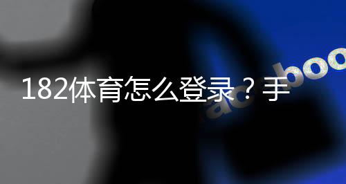 182体育怎么登录？手机与电脑快速图文教程及常见登录问题解决