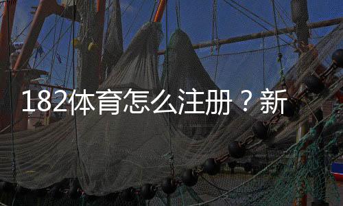 182体育怎么注册?新手图文注册流程教学与常见问题解答