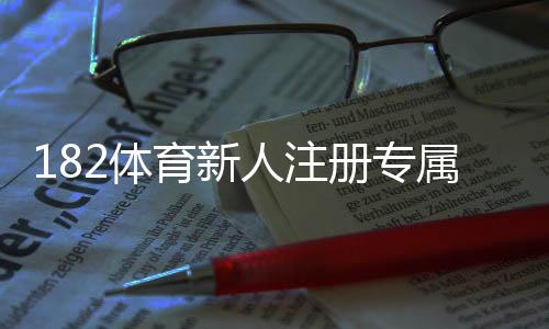182体育新人注册专属奖励怎么领取？注册流程、奖励种类与注意事项详解