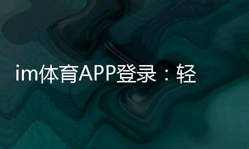 im体育APP登录:轻松掌握最新登录方法与技巧