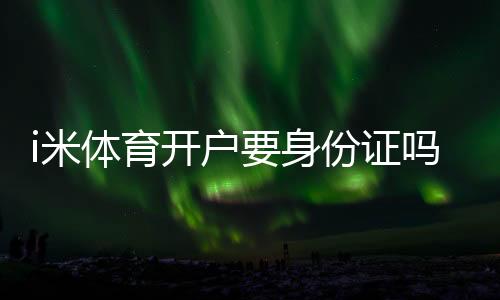 i米体育开户要身份证吗？实名认证流程、所需材料与安全注意事项
