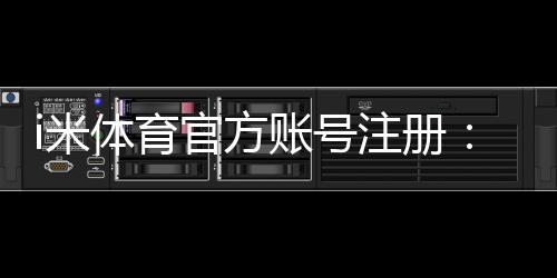i米体育官方账号注册：三步完成快速开户畅玩全站游戏