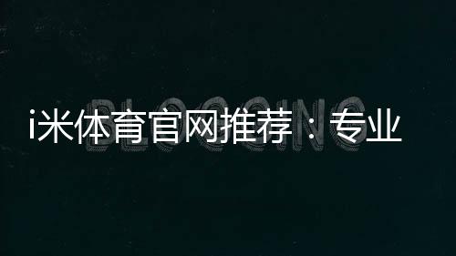 i米体育官网推荐:专业玩家实测最佳投注平台与优惠攻略