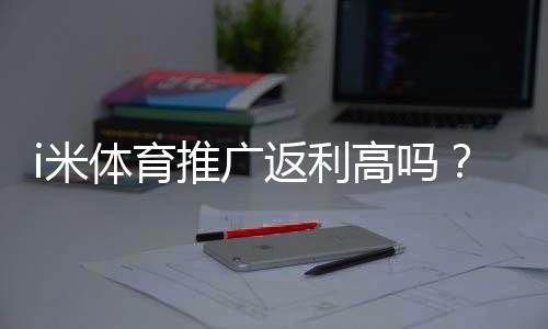i米体育推广返利高吗？资深玩家揭秘真实返利比例与提现技巧