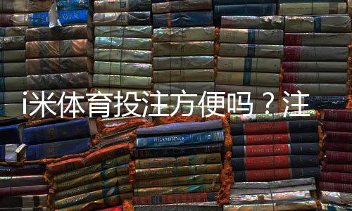 i米体育投注方便吗?注册、充值与投注全流程体验与评测