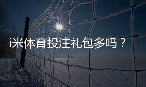 i米体育投注礼包多吗？礼包种类、领取攻略与真实用户点评一次看懂