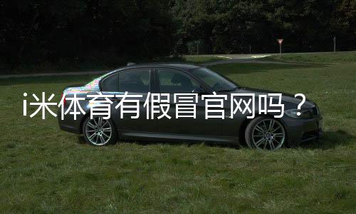 i米体育有假冒官网吗?真假识别方法与防骗登陆攻略