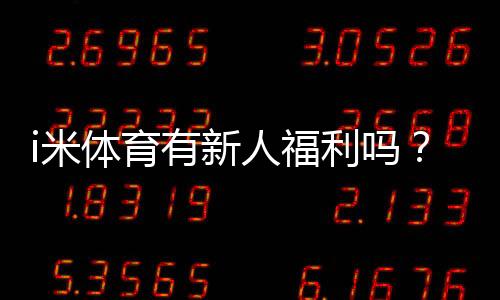 i米体育有新人福利吗？新用户福利、优惠活动与领取流程详解