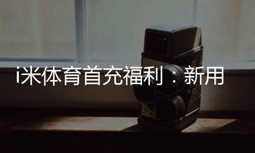 i米体育首充福利：新用户专享高额返利与独家礼包