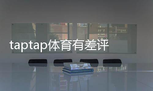 taptap体育有差评吗？真实用户口碑、差评原因与解决办法