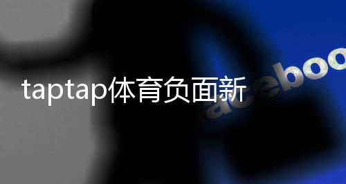 taptap体育负面新闻多吗?真实案例与用户口碑全面盘点
